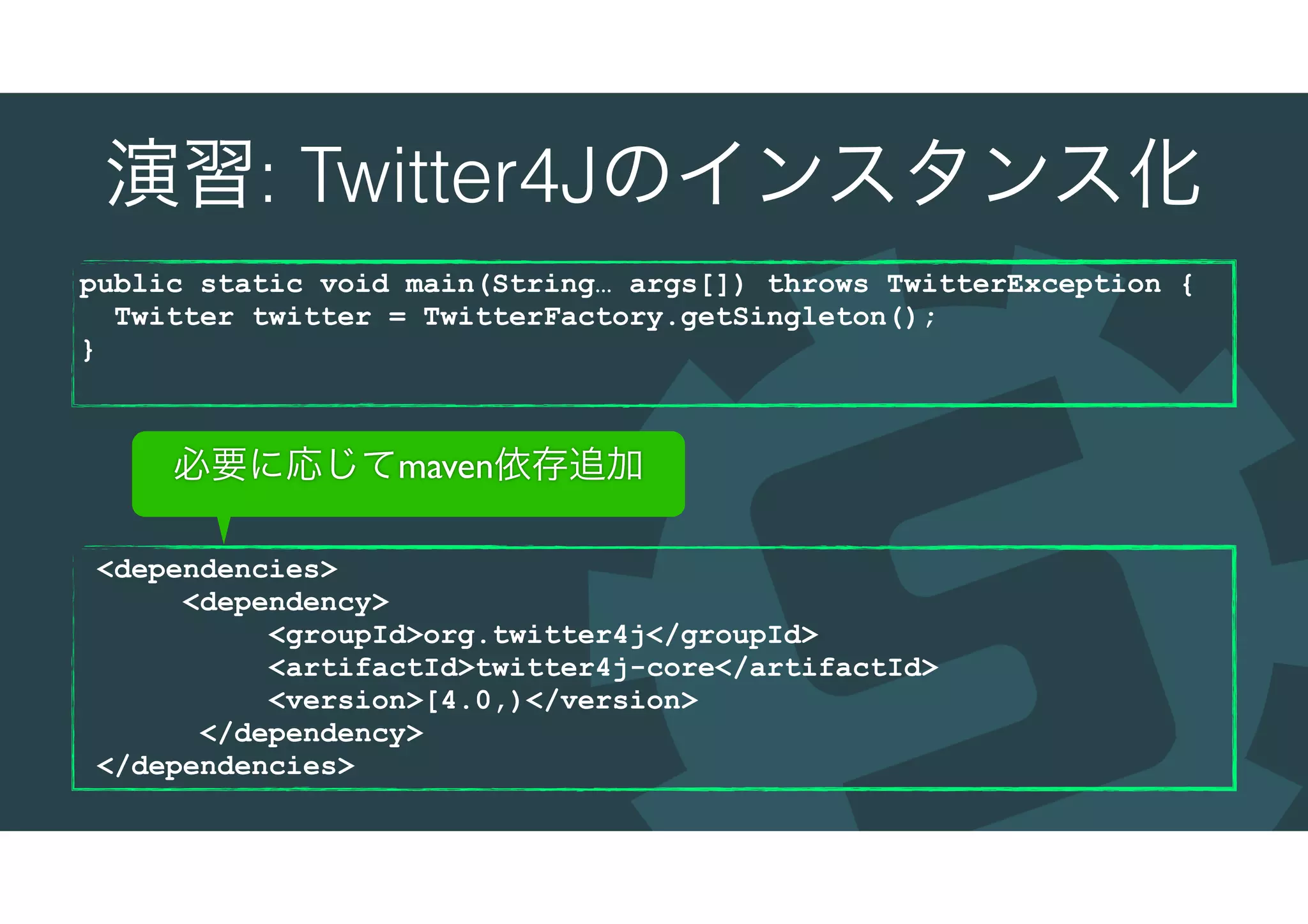 演習: Twitter4Jのインスタンス化
public static void main(String… args[]) throws TwitterException {
Twitter twitter = TwitterFactory.getSingleton();
}
<dependencies>
<dependency>
<groupId>org.twitter4j</groupId>
<artifactId>twitter4j-core</artifactId>
<version>[4.0,)</version>
</dependency>
</dependencies>
必要に応じてmaven依存追加
 
