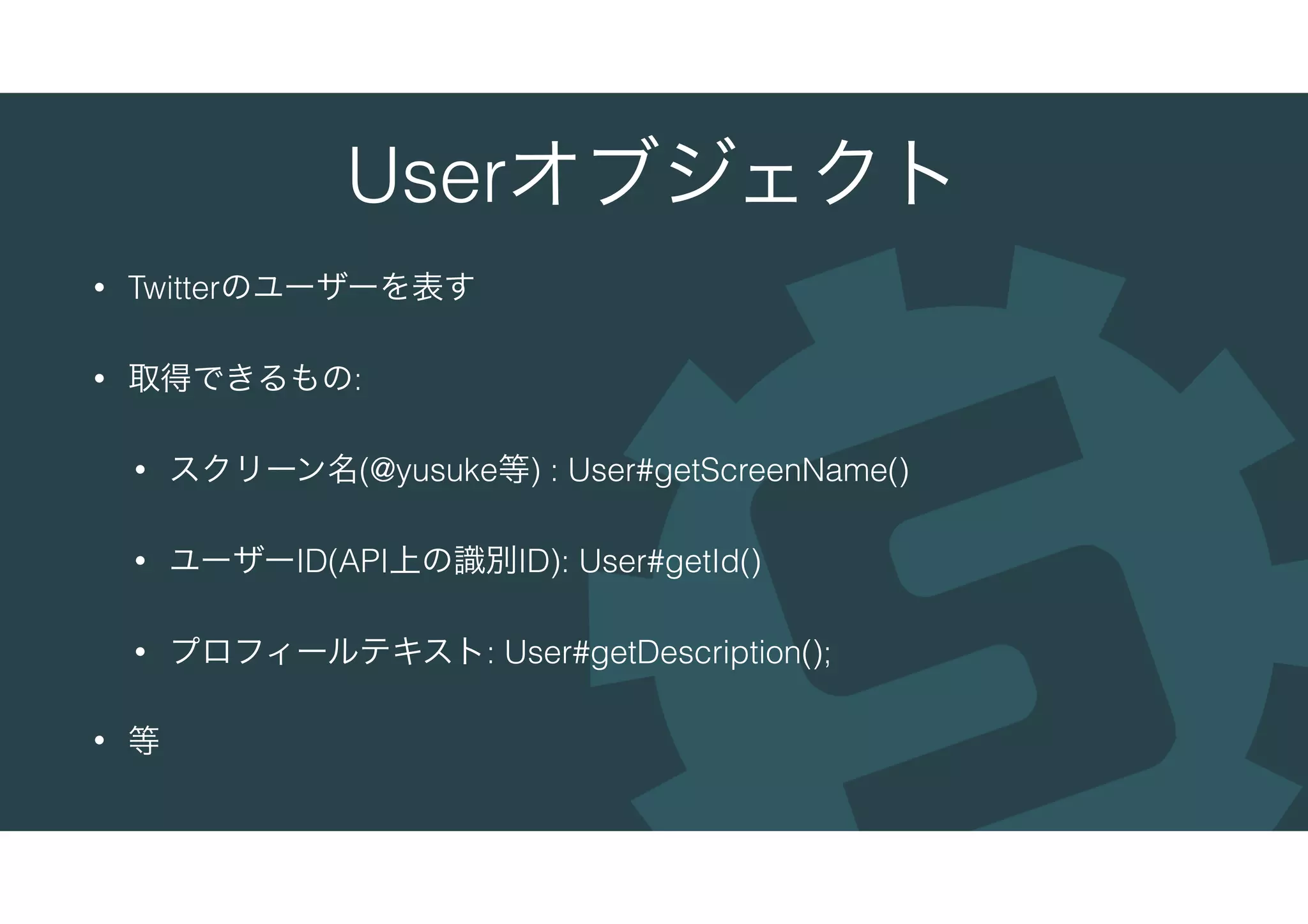 Userオブジェクト
• Twitterのユーザーを表す
• 取得できるもの:
• スクリーン名(@yusuke等) : User#getScreenName()
• ユーザーID(API上の識別ID): User#getId()
• プロフィールテキスト: User#getDescription();
• 等
 