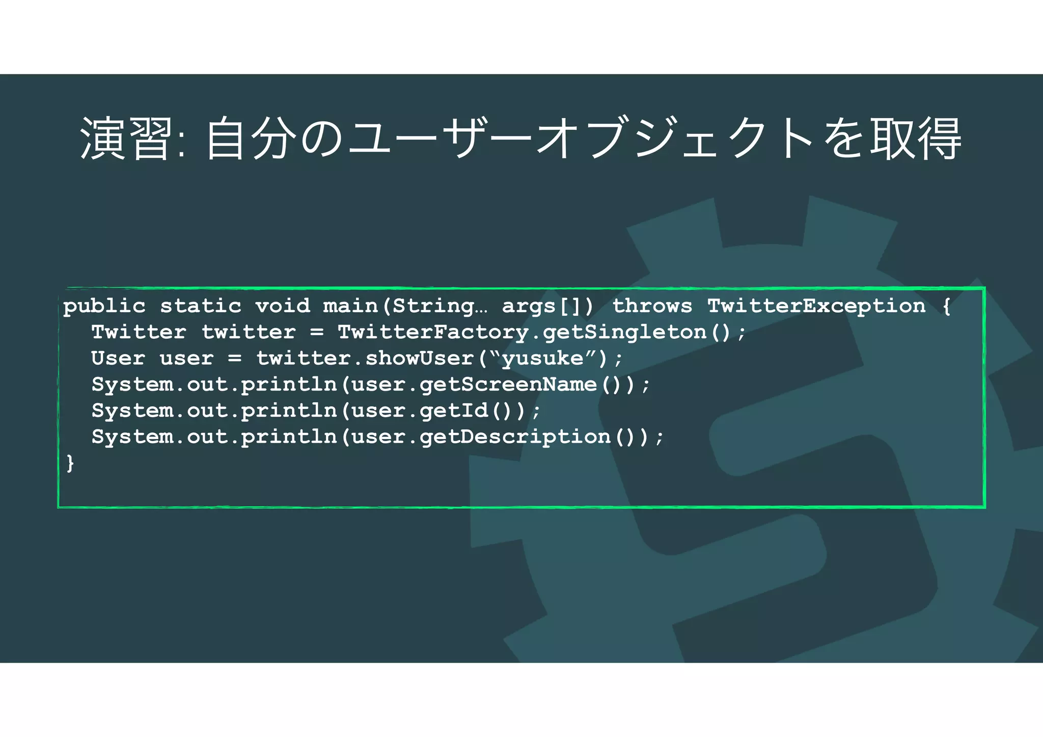 演習: 自分のユーザーオブジェクトを取得
public static void main(String… args[]) throws TwitterException {
Twitter twitter = TwitterFactory.getSingleton();
User user = twitter.showUser(“yusuke”);
System.out.println(user.getScreenName());
System.out.println(user.getId());
System.out.println(user.getDescription());
}
 