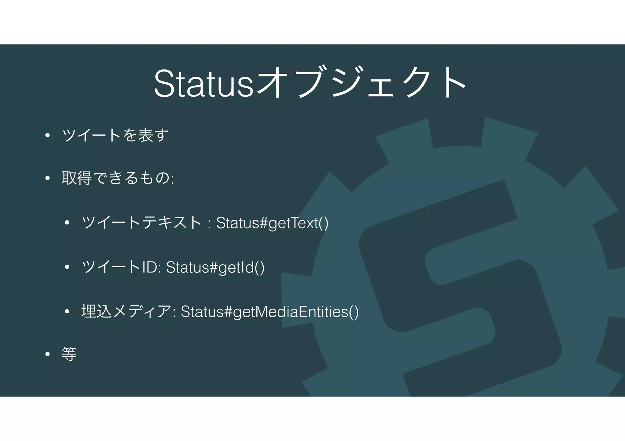Statusオブジェクト
• ツイートを表す
• 取得できるもの:
• ツイートテキスト : Status#getText()
• ツイートID: Status#getId()
• 埋込メディア: Status#getMediaEntities()
• 等
 