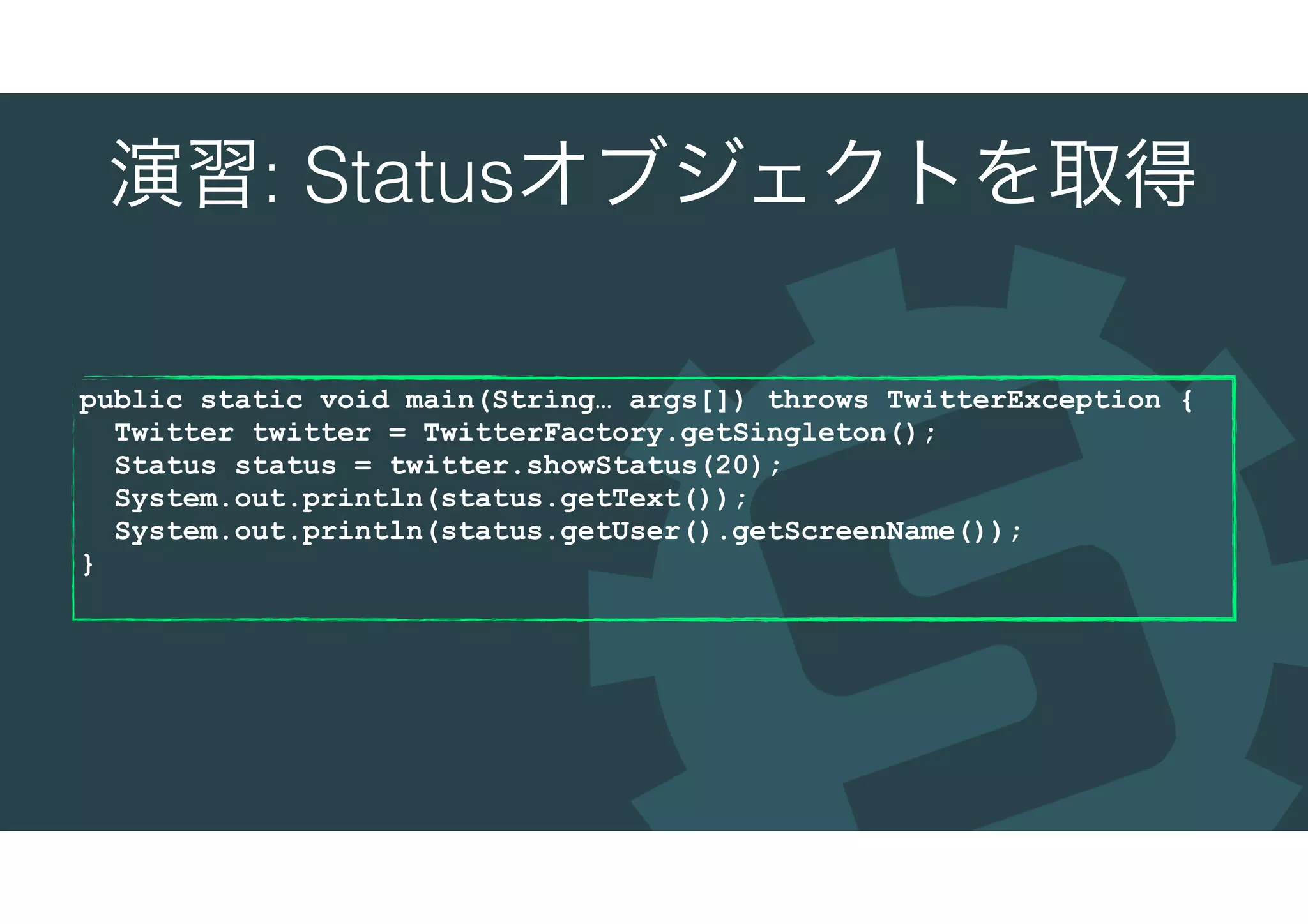演習: Statusオブジェクトを取得
public static void main(String… args[]) throws TwitterException {
Twitter twitter = TwitterFactory.getSingleton();
Status status = twitter.showStatus(20);
System.out.println(status.getText());
System.out.println(status.getUser().getScreenName());
}
 