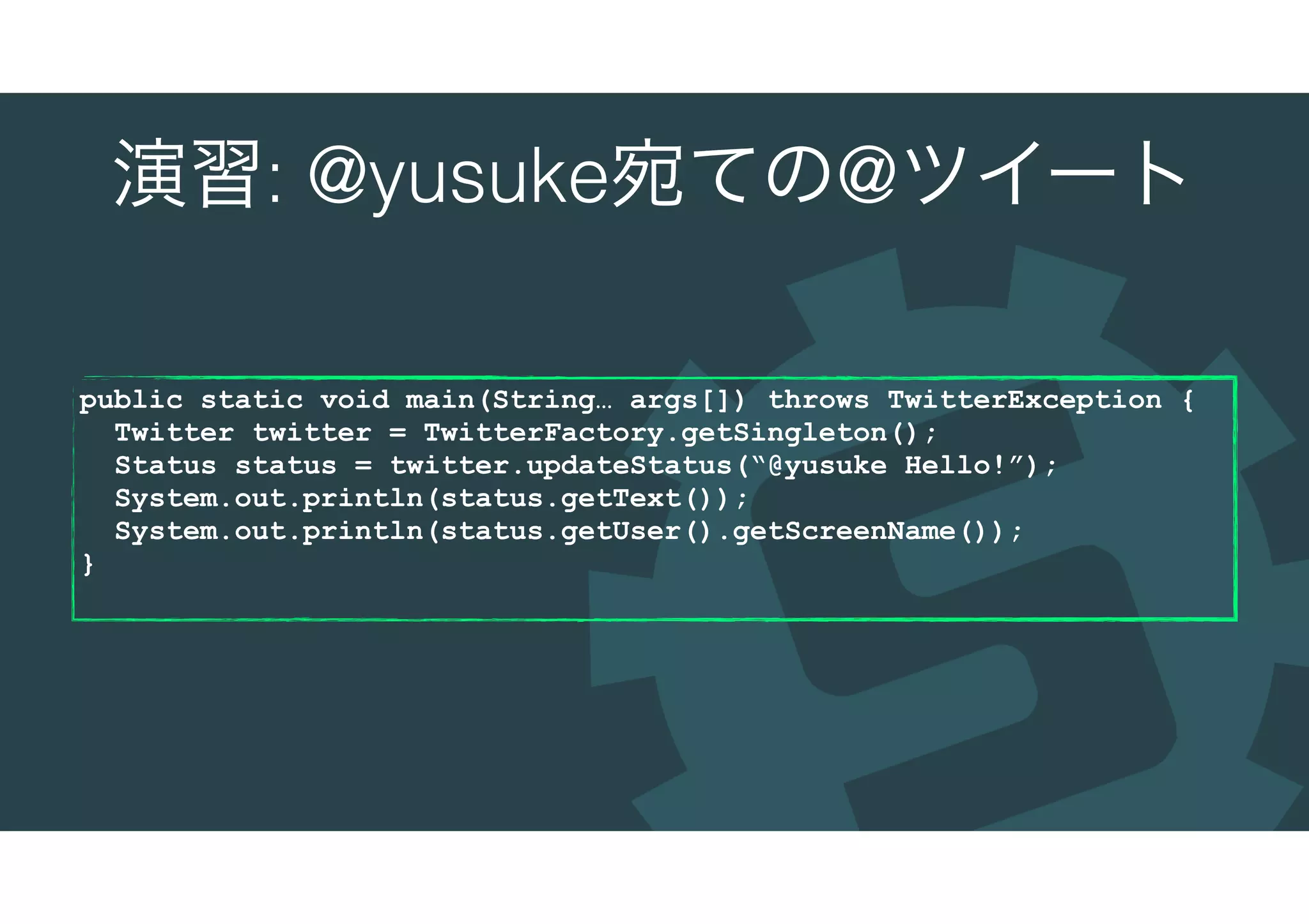 演習: @yusuke宛ての@ツイート
public static void main(String… args[]) throws TwitterException {
Twitter twitter = TwitterFactory.getSingleton();
Status status = twitter.updateStatus(“@yusuke Hello!”);
System.out.println(status.getText());
System.out.println(status.getUser().getScreenName());
}
 
