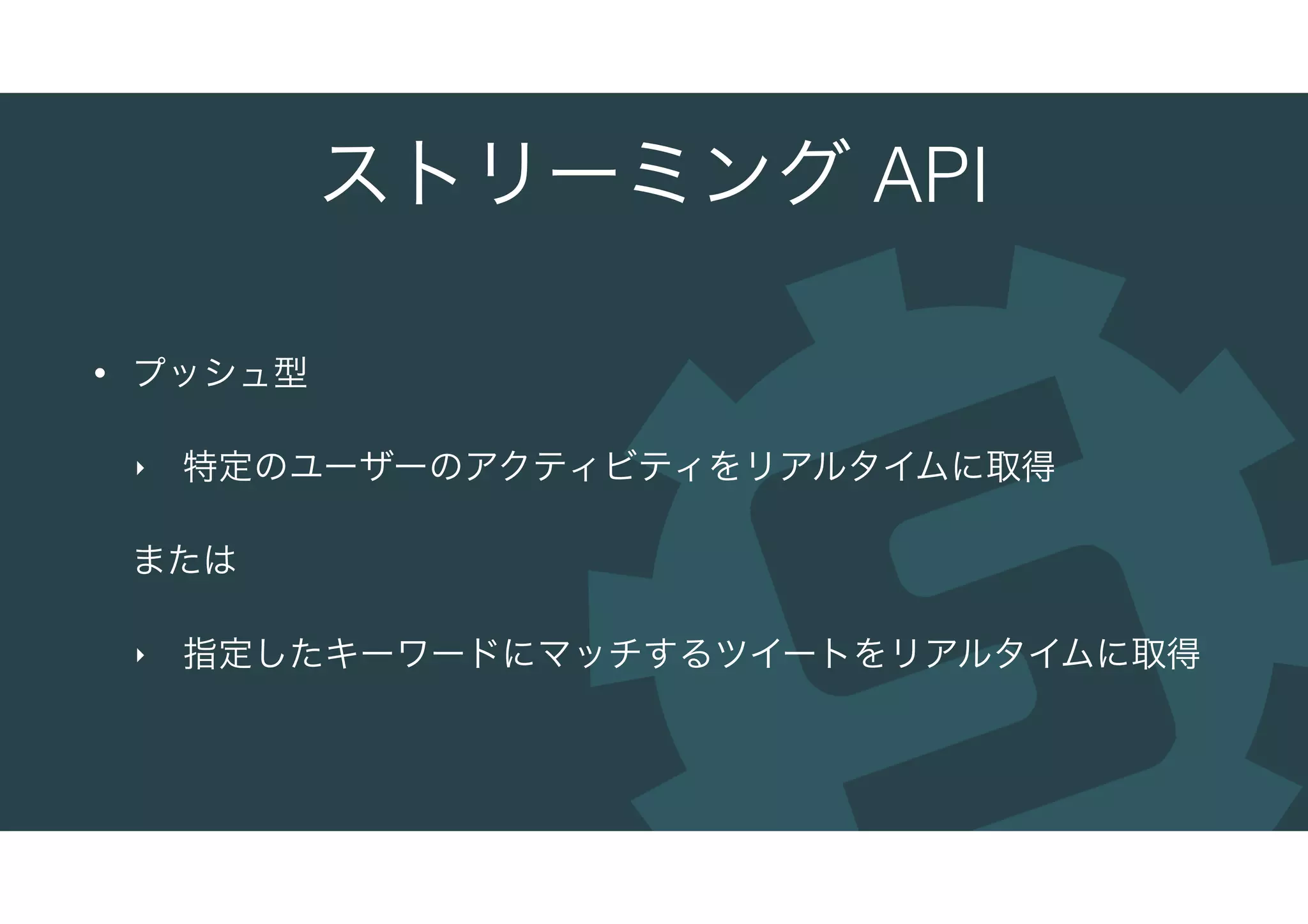 ストリーミング API
• プッシュ型
‣ 特定のユーザーのアクティビティをリアルタイムに取得
または
‣ 指定したキーワードにマッチするツイートをリアルタイムに取得
 
