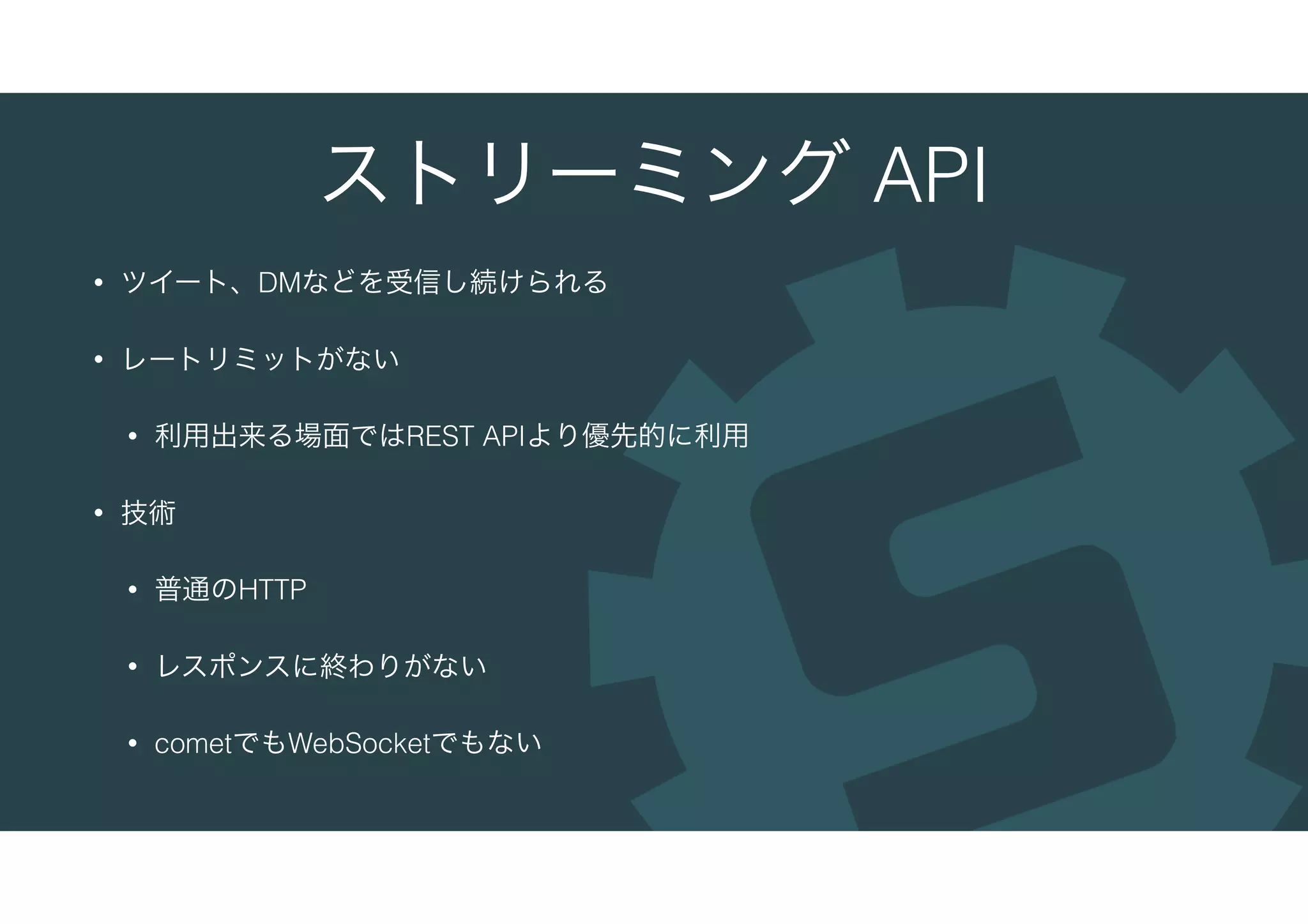 ストリーミング API
• ツイート、DMなどを受信し続けられる
• レートリミットがない
• 利用出来る場面ではREST APIより優先的に利用
• 技術
• 普通のHTTP
• レスポンスに終わりがない
• cometでもWebSocketでもない
 
