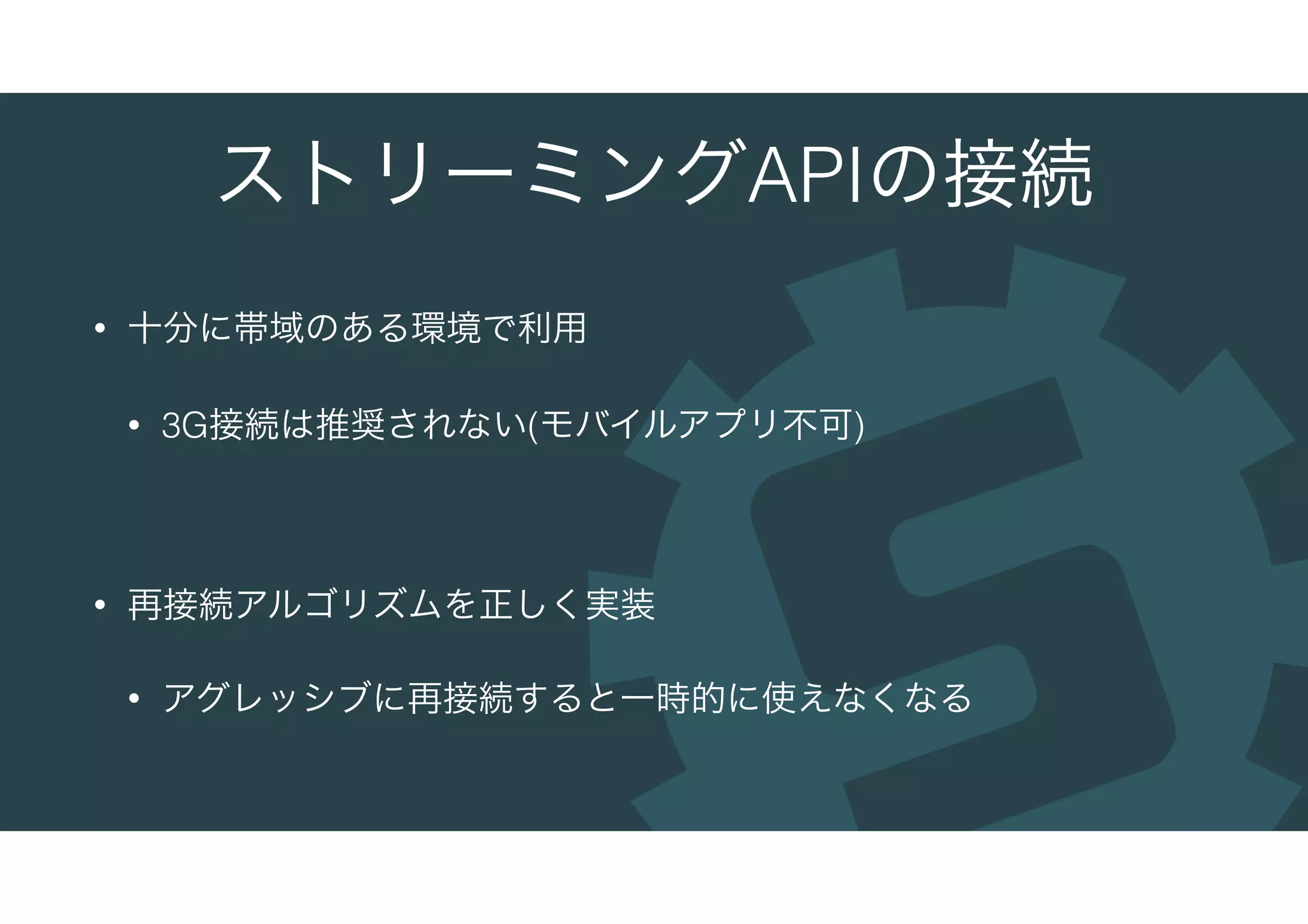 ストリーミングAPIの接続
• 十分に帯域のある環境で利用
• 3G接続は推奨されない(モバイルアプリ不可)
• 再接続アルゴリズムを正しく実装
• アグレッシブに再接続すると一時的に使えなくなる
 