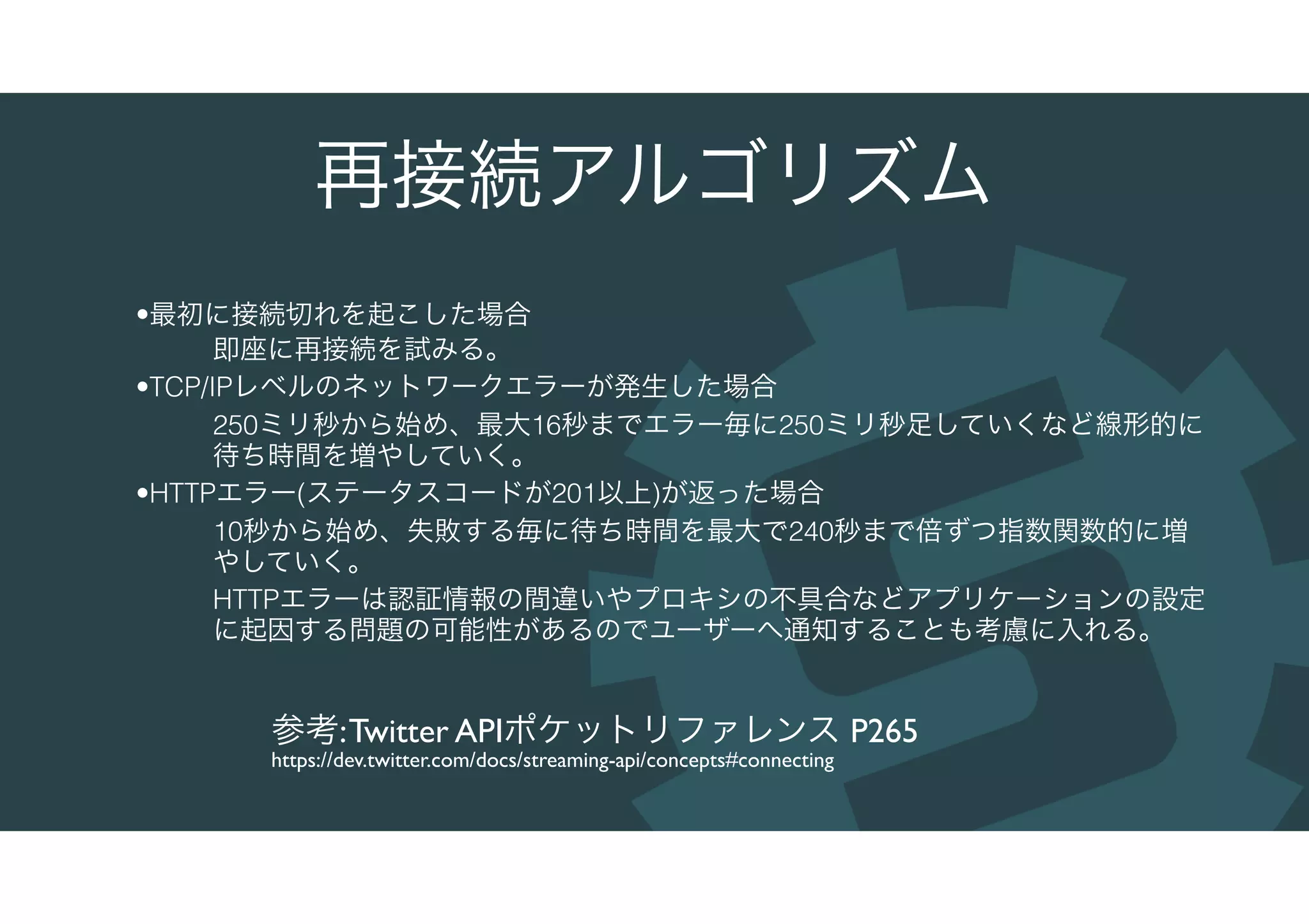 再接続アルゴリズム
•最初に接続切れを起こした場合
即座に再接続を試みる。
•TCP/IPレベルのネットワークエラーが発生した場合
250ミリ秒から始め、最大16秒までエラー毎に250ミリ秒足していくなど線形的に
待ち時間を増やしていく。
•HTTPエラー(ステータスコードが201以上)が返った場合
10秒から始め、失敗する毎に待ち時間を最大で240秒まで倍ずつ指数関数的に増
やしていく。
HTTPエラーは認証情報の間違いやプロキシの不具合などアプリケーションの設定
に起因する問題の可能性があるのでユーザーへ通知することも考慮に入れる。
参考:Twitter APIポケットリファレンス P265
https://dev.twitter.com/docs/streaming-api/concepts#connecting
 