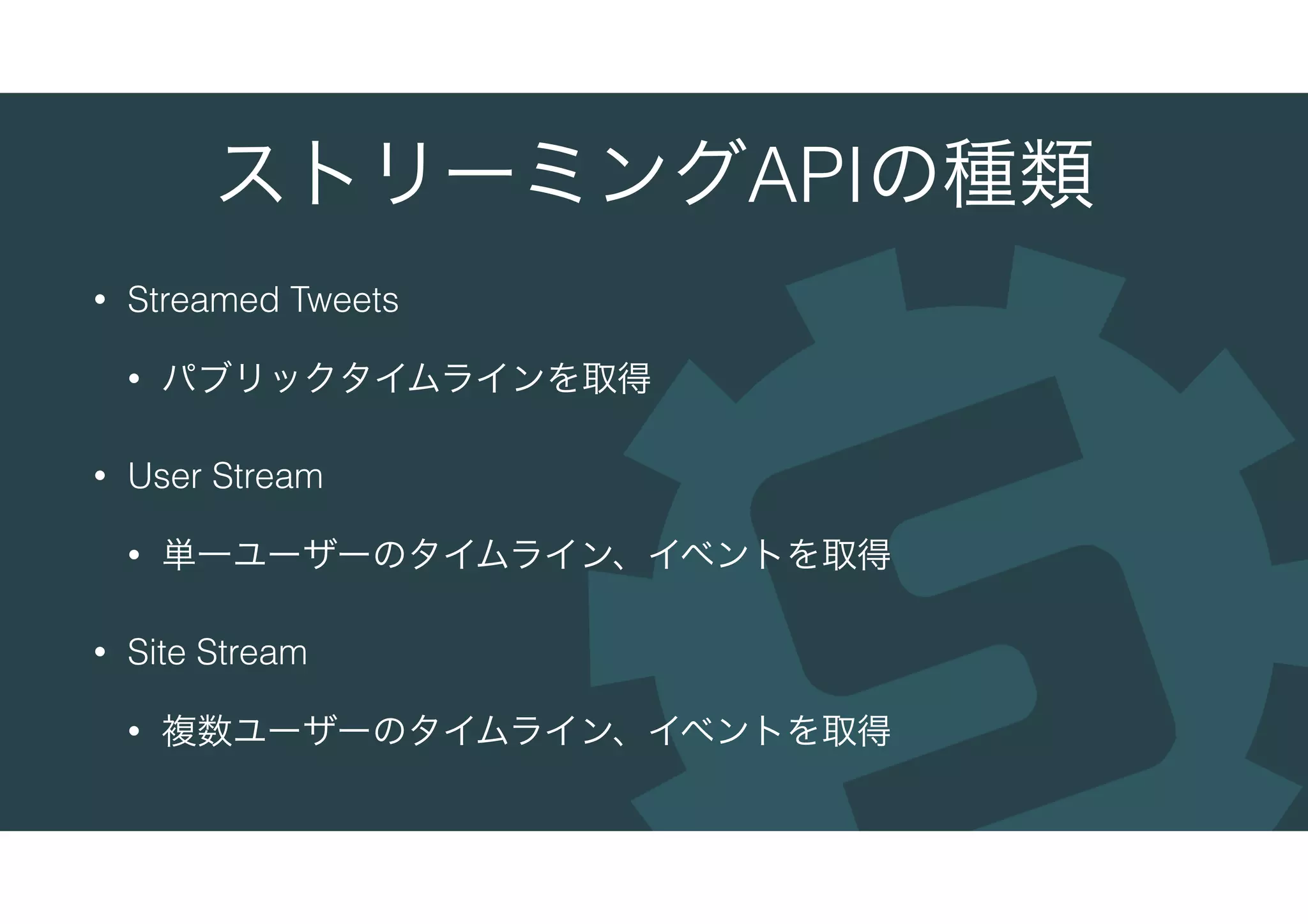 ストリーミングAPIの種類
• Streamed Tweets
• パブリックタイムラインを取得
• User Stream
• 単一ユーザーのタイムライン、イベントを取得
• Site Stream
• 複数ユーザーのタイムライン、イベントを取得
 