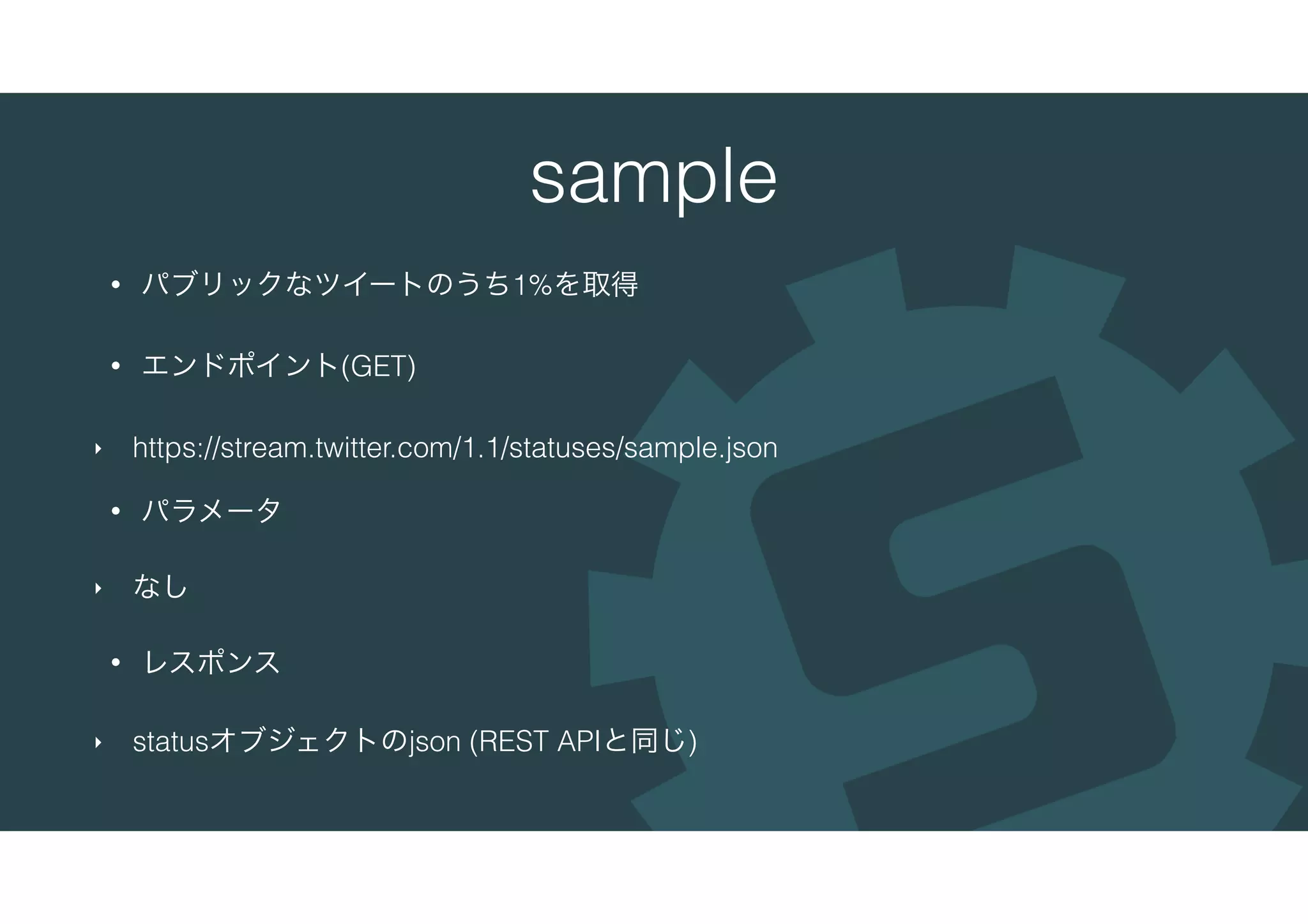sample
• パブリックなツイートのうち1%を取得
• エンドポイント(GET)
‣ https://stream.twitter.com/1.1/statuses/sample.json
• パラメータ
‣ なし
• レスポンス
‣ statusオブジェクトのjson (REST APIと同じ)
 