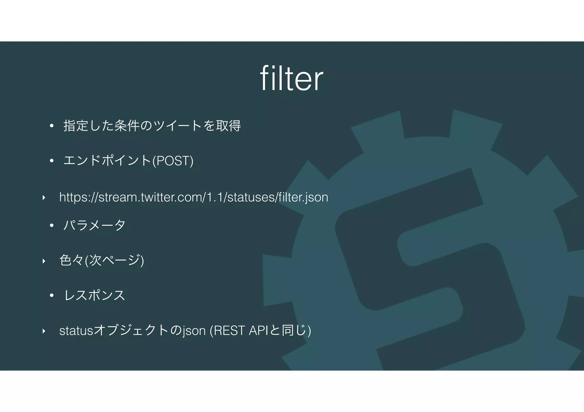 ﬁlter
• 指定した条件のツイートを取得
• エンドポイント(POST)
‣ https://stream.twitter.com/1.1/statuses/ﬁlter.json
• パラメータ
‣ 色々(次ページ)
• レスポンス
‣ statusオブジェクトのjson (REST APIと同じ)
 