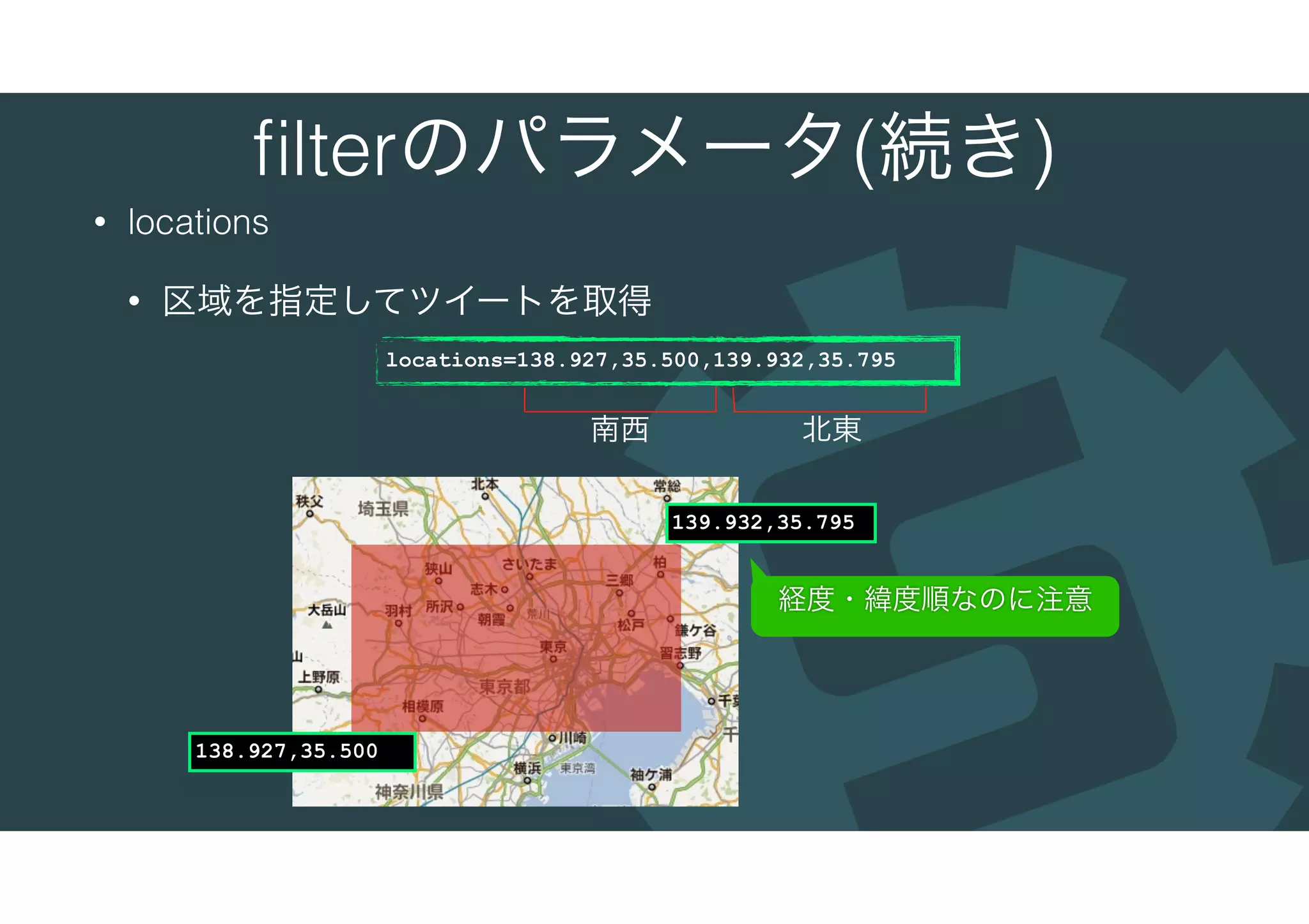 ﬁlterのパラメータ(続き)
• locations
• 区域を指定してツイートを取得
locations=138.927,35.500,139.932,35.795
138.927,35.500
139.932,35.795
南西 北東
経度・緯度順なのに注意
 