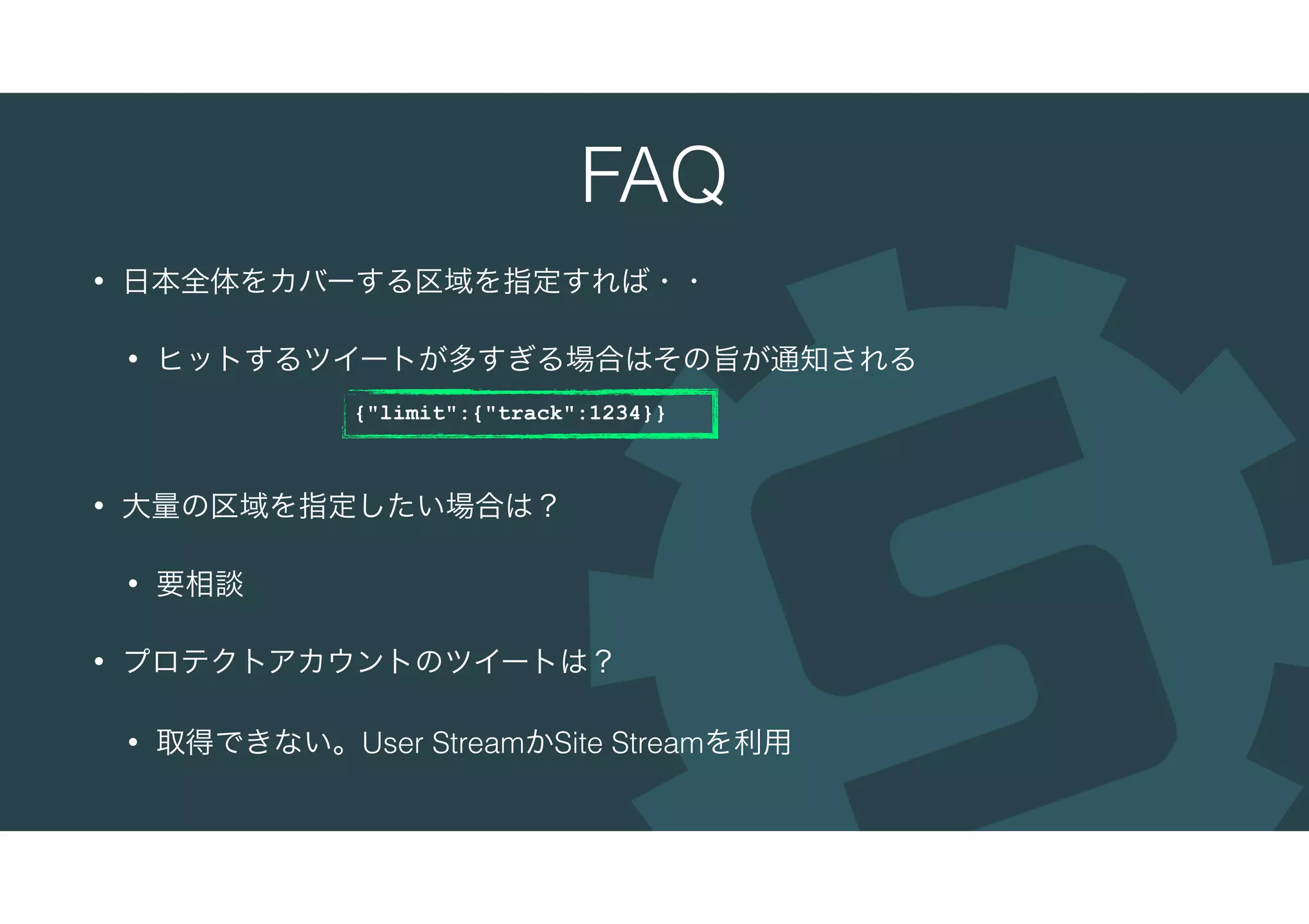 FAQ
• 日本全体をカバーする区域を指定すれば・・
• ヒットするツイートが多すぎる場合はその旨が通知される
• 大量の区域を指定したい場合は？
• 要相談
• プロテクトアカウントのツイートは？
• 取得できない。User StreamかSite Streamを利用
{"limit":{"track":1234}}
 