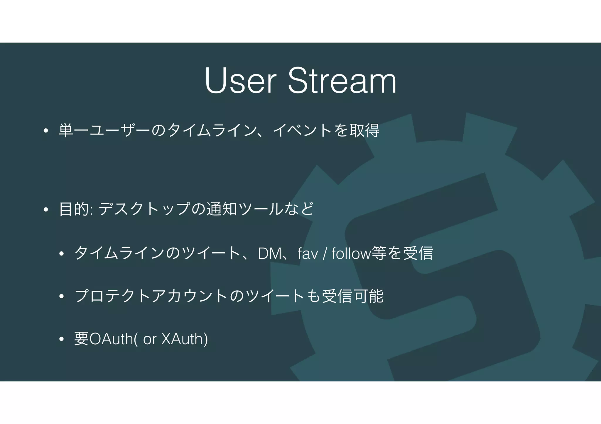 User Stream
• 単一ユーザーのタイムライン、イベントを取得
• 目的: デスクトップの通知ツールなど
• タイムラインのツイート、DM、fav / follow等を受信
• プロテクトアカウントのツイートも受信可能
• 要OAuth( or XAuth)
 