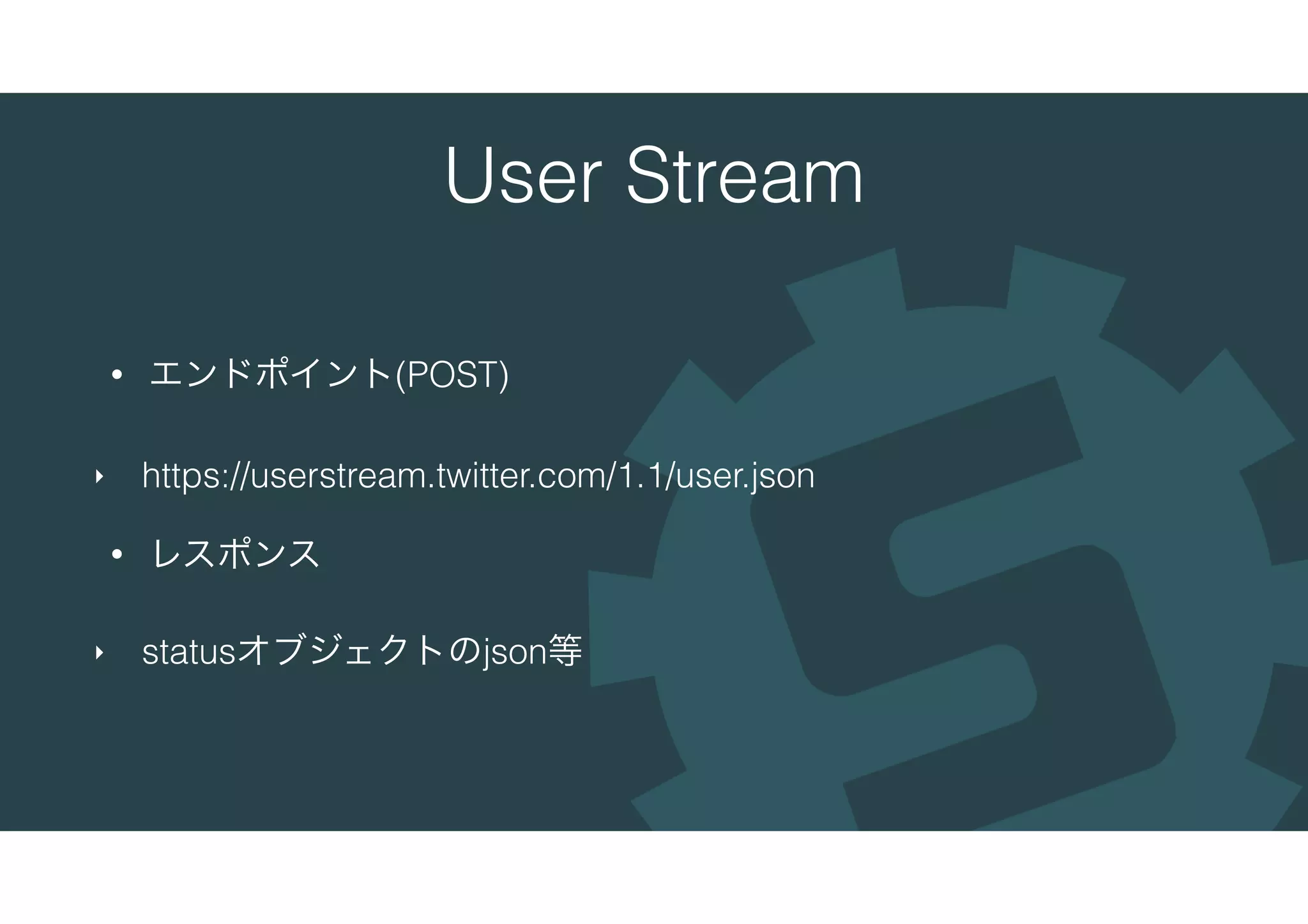 User Stream
• エンドポイント(POST)
‣ https://userstream.twitter.com/1.1/user.json
• レスポンス
‣ statusオブジェクトのjson等
 