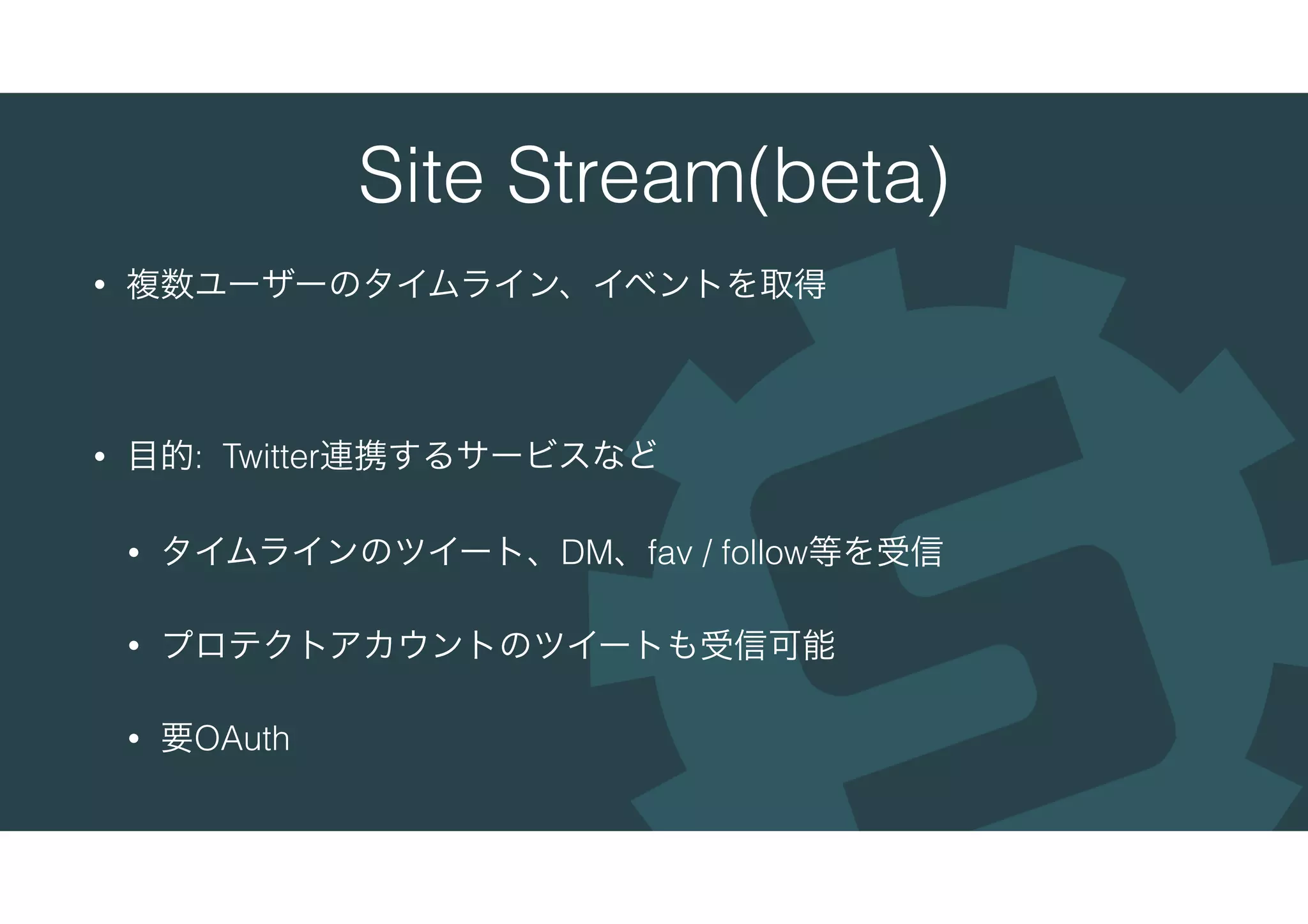 Site Stream(beta)
• 複数ユーザーのタイムライン、イベントを取得
• 目的: Twitter連携するサービスなど
• タイムラインのツイート、DM、fav / follow等を受信
• プロテクトアカウントのツイートも受信可能
• 要OAuth
 
