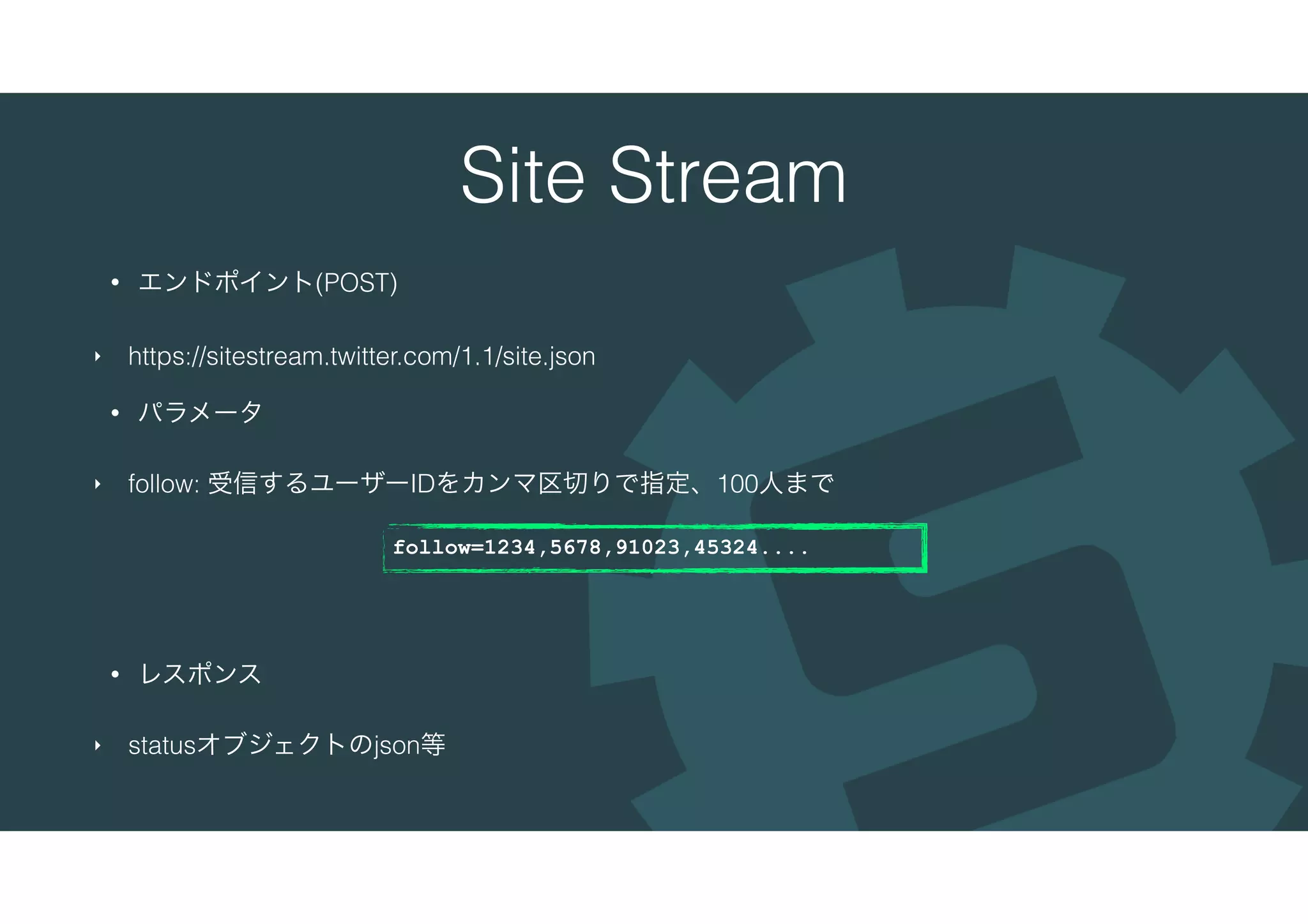 Site Stream
• エンドポイント(POST)
‣ https://sitestream.twitter.com/1.1/site.json
• パラメータ
‣ follow: 受信するユーザーIDをカンマ区切りで指定、100人まで
• レスポンス
‣ statusオブジェクトのjson等
follow=1234,5678,91023,45324....
 