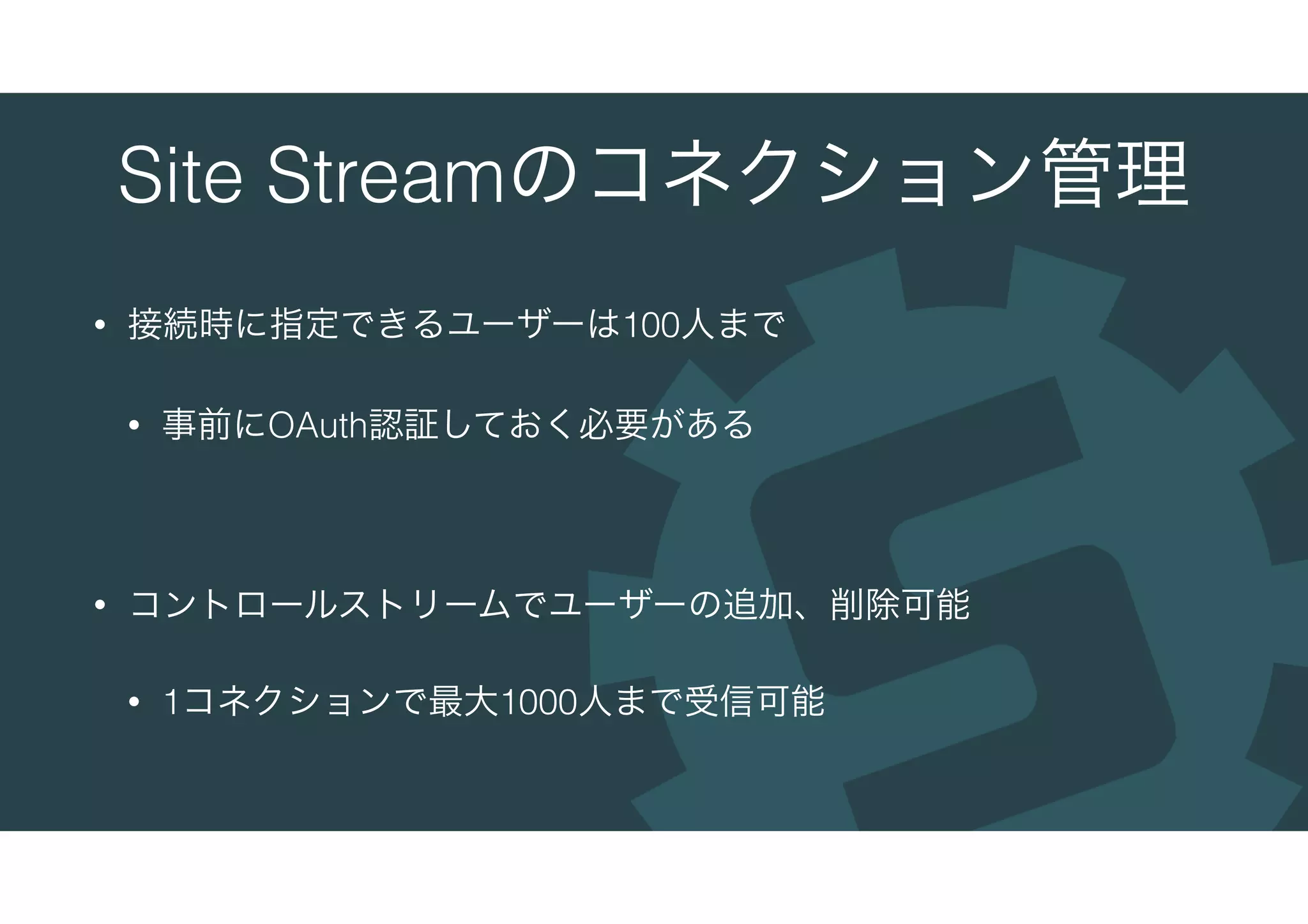 Site Streamのコネクション管理
• 接続時に指定できるユーザーは100人まで
• 事前にOAuth認証しておく必要がある
• コントロールストリームでユーザーの追加、削除可能
• 1コネクションで最大1000人まで受信可能
 