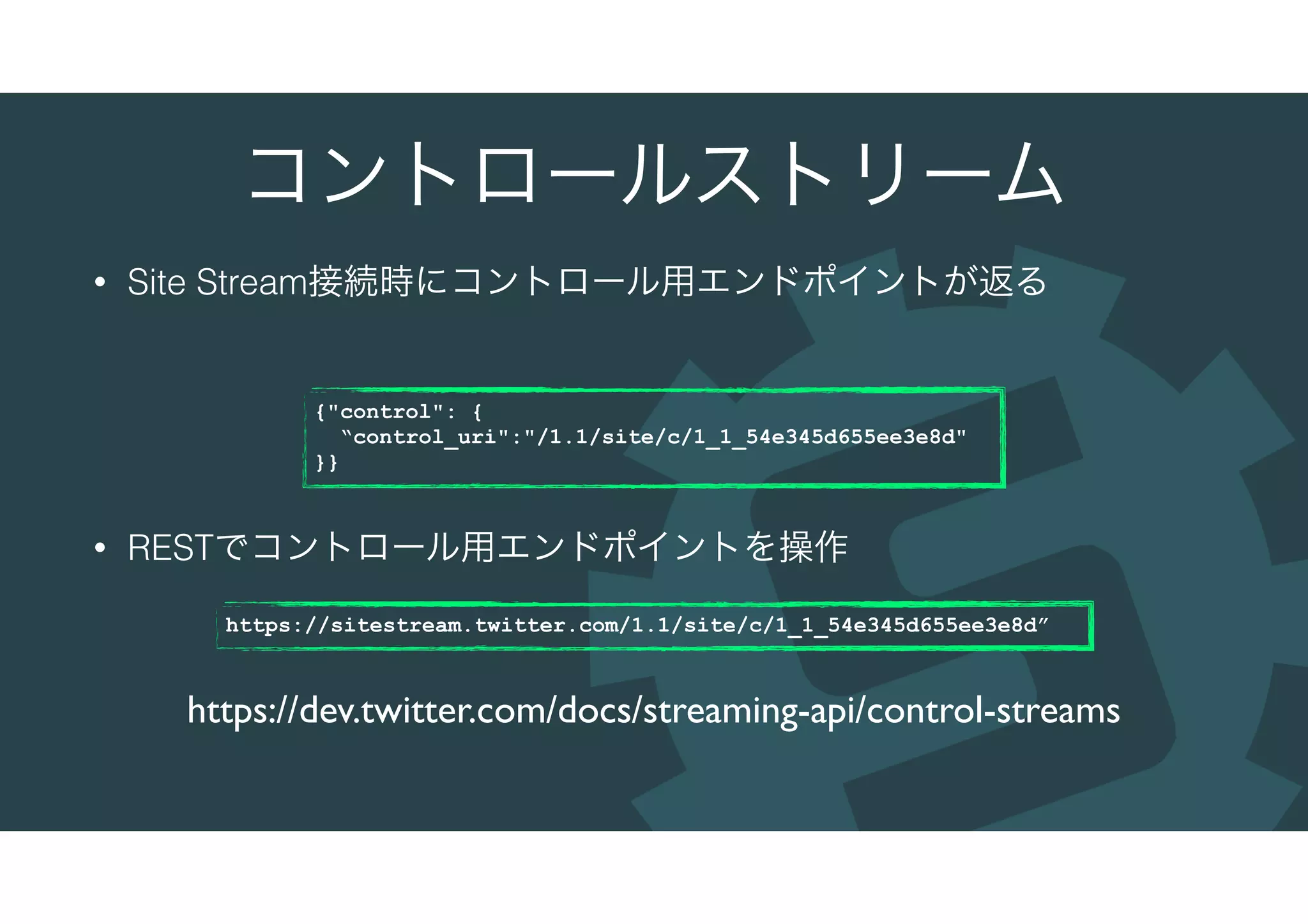 コントロールストリーム
• Site Stream接続時にコントロール用エンドポイントが返る
• RESTでコントロール用エンドポイントを操作
https://dev.twitter.com/docs/streaming-api/control-streams
{"control": {
“control_uri":"/1.1/site/c/1_1_54e345d655ee3e8d"
}}
https://sitestream.twitter.com/1.1/site/c/1_1_54e345d655ee3e8d”
 
