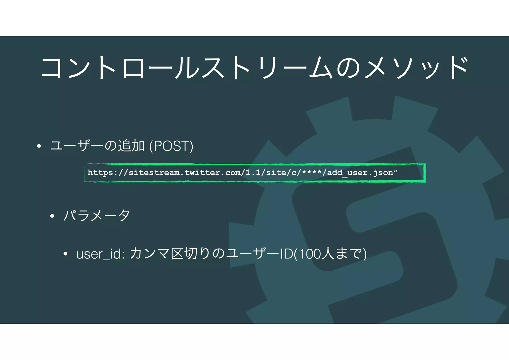 コントロールストリームのメソッド
• ユーザーの追加 (POST)
• パラメータ
• user_id: カンマ区切りのユーザーID(100人まで)
https://sitestream.twitter.com/1.1/site/c/****/add_user.json”
 