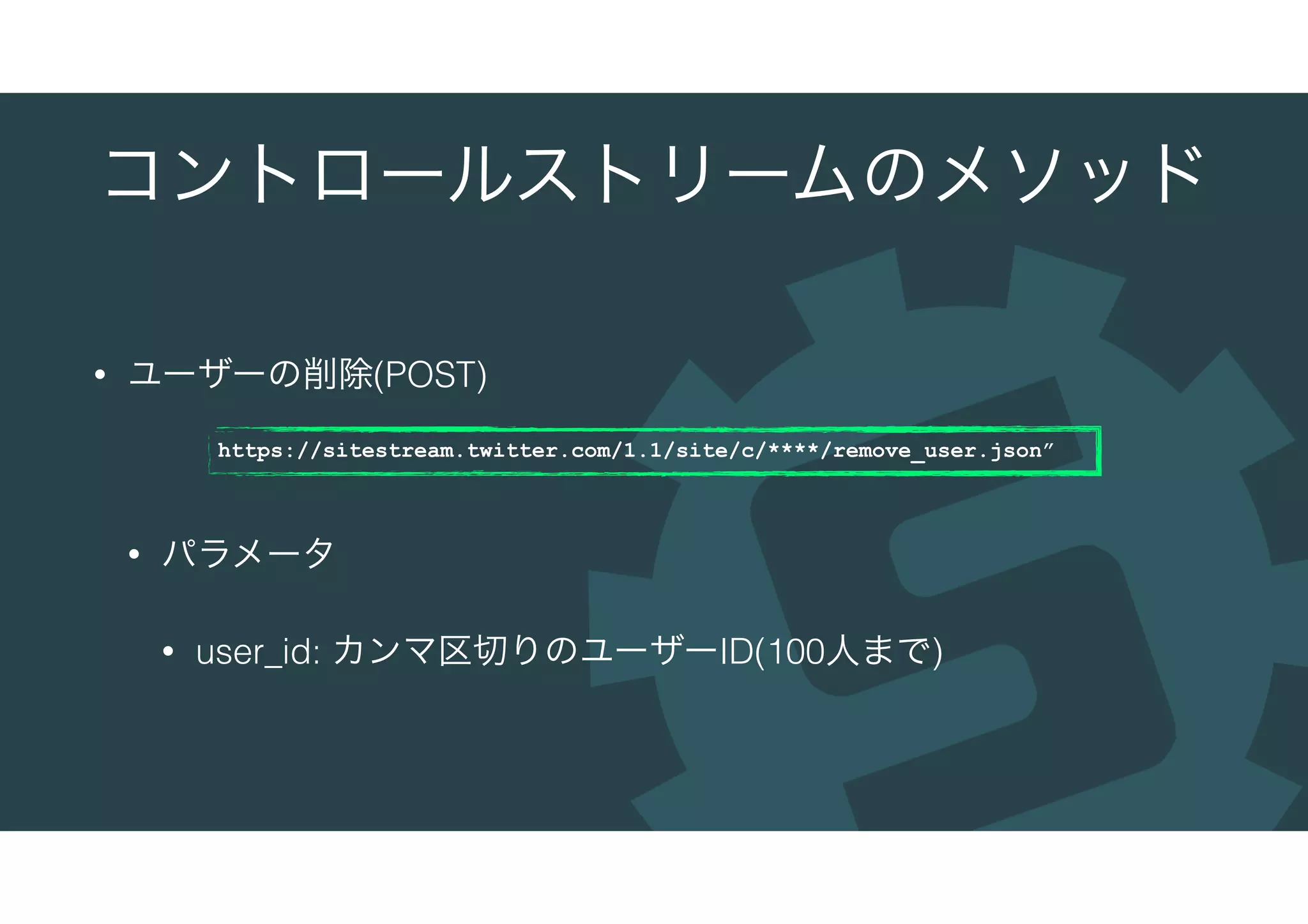 コントロールストリームのメソッド
• ユーザーの削除(POST)
• パラメータ
• user_id: カンマ区切りのユーザーID(100人まで)
https://sitestream.twitter.com/1.1/site/c/****/remove_user.json”
 