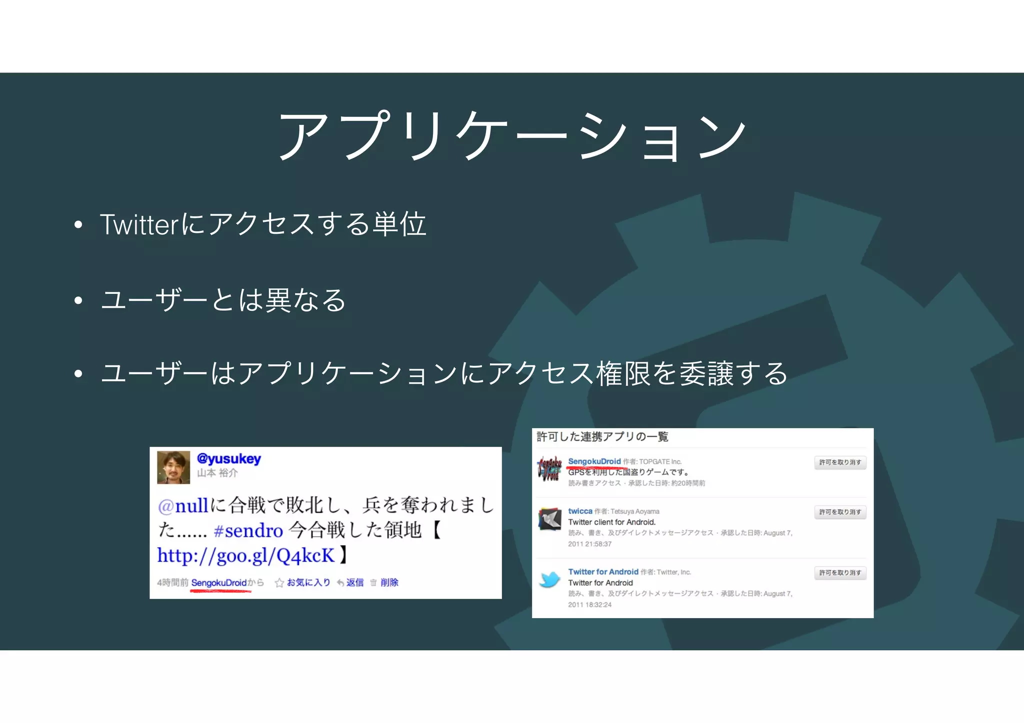 アプリケーション
• Twitterにアクセスする単位
• ユーザーとは異なる
• ユーザーはアプリケーションにアクセス権限を委譲する
 