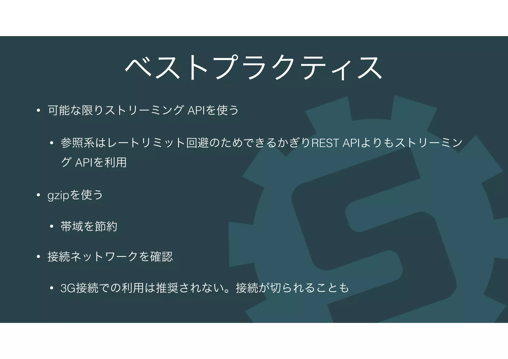 ベストプラクティス
• 可能な限りストリーミング APIを使う
• 参照系はレートリミット回避のためできるかぎりREST APIよりもストリーミン
グ APIを利用
• gzipを使う
• 帯域を節約
• 接続ネットワークを確認
• 3G接続での利用は推奨されない。接続が切られることも
 