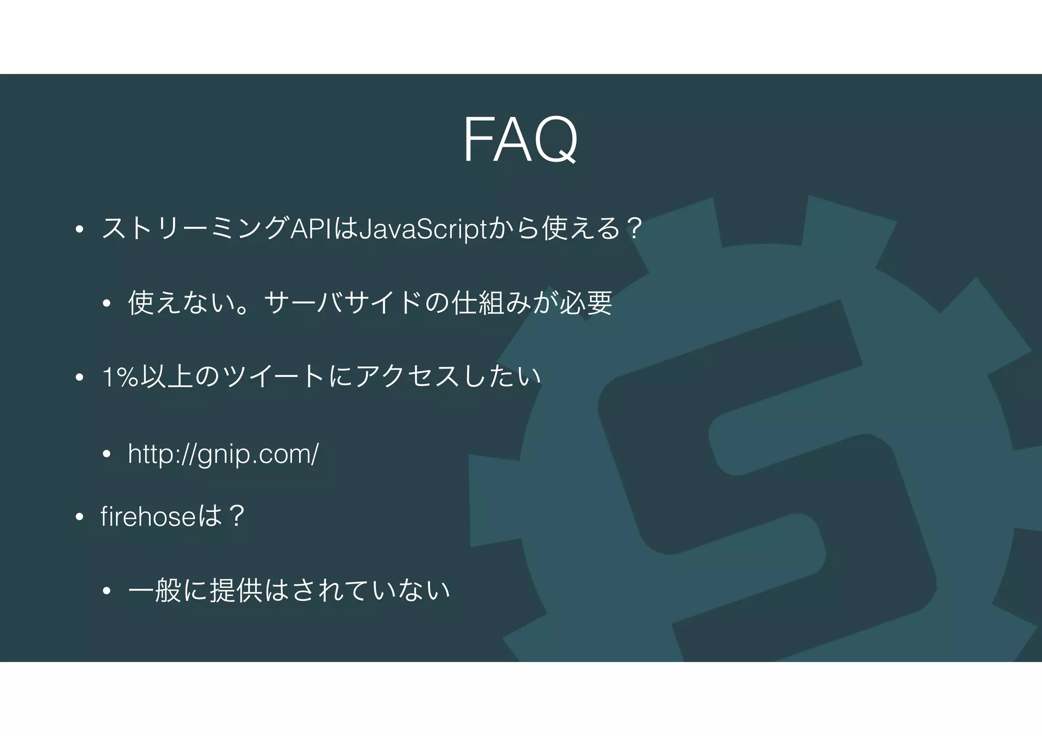FAQ
• ストリーミングAPIはJavaScriptから使える？
• 使えない。サーバサイドの仕組みが必要
• 1%以上のツイートにアクセスしたい
• http://gnip.com/
• ﬁrehoseは？
• 一般に提供はされていない
 
