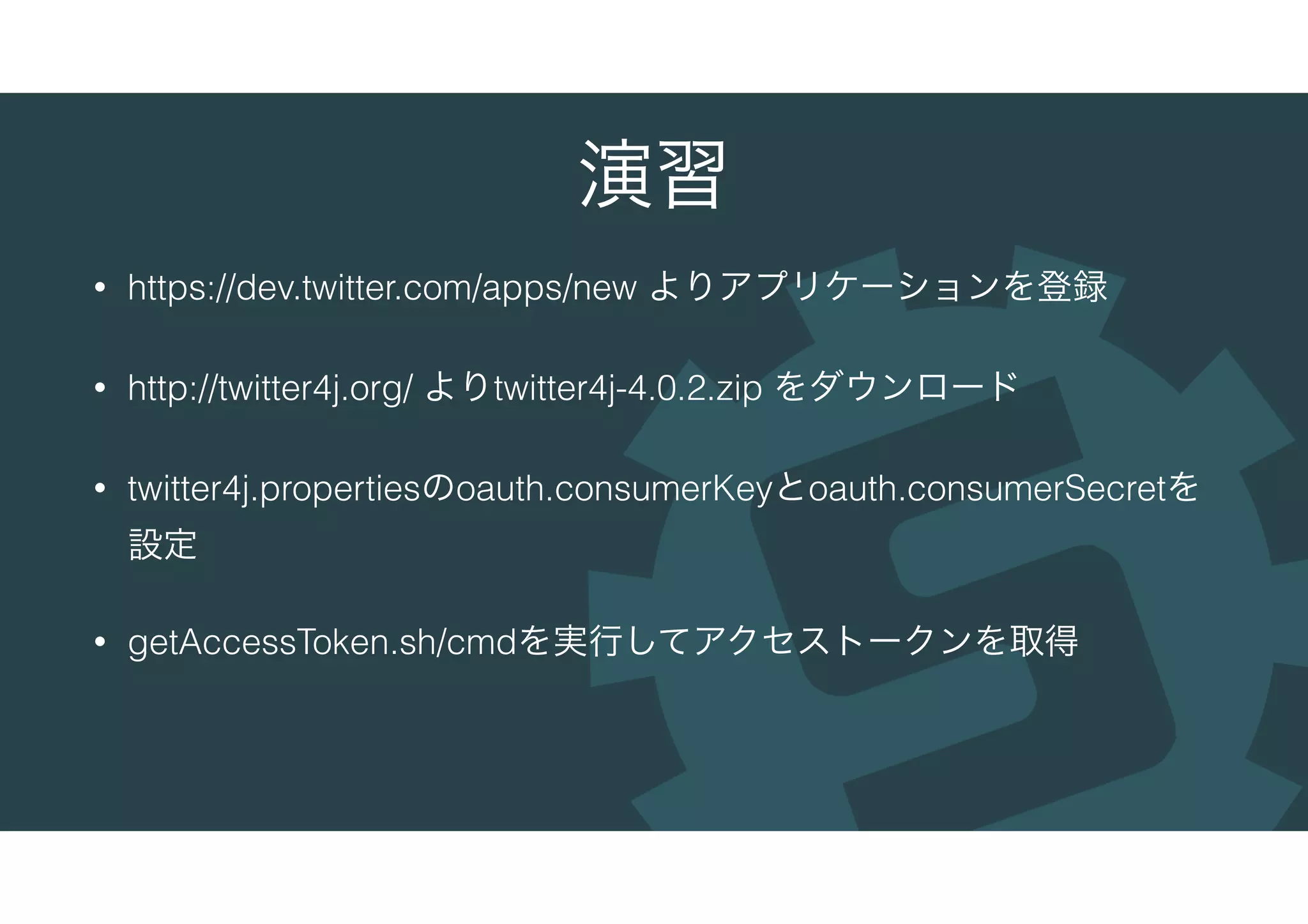 演習
• https://dev.twitter.com/apps/new よりアプリケーションを登録
• http://twitter4j.org/ よりtwitter4j-4.0.2.zip をダウンロード
• twitter4j.propertiesのoauth.consumerKeyとoauth.consumerSecretを
設定
• getAccessToken.sh/cmdを実行してアクセストークンを取得
 