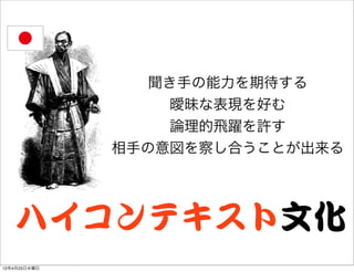 聞き手の能力を期待する
                   曖昧な表現を好む
                   論理的飛躍を許す
              相手の意図を察し合うことが出来る




   ハイコンテキスト文化
12年4月25日水曜日
 