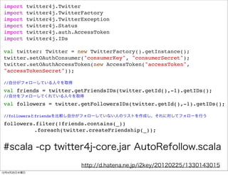 import       twitter4j.Twitter
 import       twitter4j.TwitterFactory
 import       twitter4j.TwitterException
 import       twitter4j.Status
 import       twitter4j.auth.AccessToken
 import       twitter4j.IDs

 val twitter: Twitter = new TwitterFactory().getInstance();
 twitter.setOAuthConsumer("consumerKey", "consumerSecret");
 twitter.setOAuthAccessToken(new AccessToken("accessToken",
 "accessTokenSecret"));

 //自分がフォローしている人々を取得

 val friends = twitter.getFriendsIDs(twitter.getId(),-1).getIDs();
 //自分をフォローしてくれている人々を取得

 val followers = twitter.getFollowersIDs(twitter.getId(),-1).getIDs();

 //followersとfriendsを比較し自分がフォローしていない人のリストを作成し、それに対してフォローを行う

 followers.filter(!friends.contains(_))
          .foreach(twitter.createFriendship(_));


#scala -cp twitter4j-core.jar AutoRefollow.scala
                               http://d.hatena.ne.jp/i2key/20120225/1330143015
12年4月25日水曜日
 