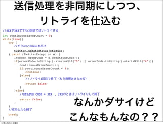送信処理を非同期にしつつ、
           リトライを仕込む
 //4XXや5XXでても3回まではリトライする
 int continuousErrorCount = 0;
 while(true){
 ! try {
 ! ! //やりたいのはこれだけ
 !   ! twitter.updateStatus(status);
 !   } catch (TwitterException e) {
 !   ! Integer errorCode = e.getStatusCode();
 !   ! if(errorCode.toString().startsWith("5") || errorCode.toString().startsWith("4")){
 !   ! ! continuousErrorCount++;
 !   ! ! if(continuousErrorCount < 4){
 !   ! ! ! continue;
 !   ! ! }else{
 !   ! ! ! //リトライ4回目で終了（もう無理あきらめる）
 !   !   ! ! return false;
 !   !   ! }
 !   !   }else{
 !   !   ! //STATUS CODE = 3XX , 2XXのときはリトライなしで終了


                                        なんかダサイけど
 !   ! ! return false;
 !   ! }
 !   }
 !   //成功したら終了


                                       こんなもんなの？？
 !   break;
 }
12年4月25日水曜日
 