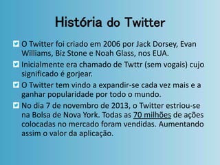 História do Twitter 
O Twitter foi criado em 2006 por Jack Dorsey, Evan 
Williams, Biz Stone e Noah Glass, nos EUA. 
Inicialmente era chamado de Twttr (sem vogais) cujo 
significado é gorjear. 
O Twitter tem vindo a expandir-se cada vez mais e a 
ganhar popularidade por todo o mundo. 
No dia 7 de novembro de 2013, o Twitter estriou-se 
na Bolsa de Nova York. Todas as 70 milhões de ações 
colocadas no mercado foram vendidas. Aumentando 
assim o valor da aplicação. 
 