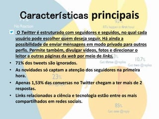 Características principais 
O Twitter é estruturado com seguidores e seguidos, no qual cada 
usuário pode escolher quem deseja seguir. Há ainda a 
possibilidade de enviar mensagens em modo privado para outros 
perfis. Permite também, divulgar vídeos, fotos e direcionar o 
leitor a outras páginas da web por meio de links. 
• 71% dos tweets são ignorados. 
• As novidades só captam a atenção dos seguidores na primeira 
hora. 
• Apenas 1,53% das conversas no Twitter chegam a ter mais de 2 
respostas. 
• Links relacionados a ciência e tecnologia estão entre os mais 
compartilhados em redes sociais. 
 