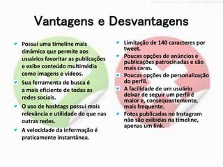 Vantagens e Desvantagens 
Possui uma timeline mais 
dinâmica que permite aos 
usuários favoritar as publicações 
e exibe conteúdo multimédia 
como imagens e vídeos. 
Sua ferramenta de busca é 
a mais eficiente de todas as 
redes sociais. 
O uso de hashtags possui mais 
relevância e utilidade do que nas 
outras redes. 
A velocidade da informação é 
praticamente instantânea. 
Limitação de 140 caracteres por 
tweet. 
Poucas opções de anúncios e 
publicações patrocinadas e são 
mais caras. 
Poucas opções de personalização 
do perfil. 
A facilidade de um usuário 
deixar de seguir um perfil é 
maior e, consequentemente, 
mais frequente. 
Fotos publicadas no Instagram 
não são exibidas na timeline, 
apenas um link. 
 