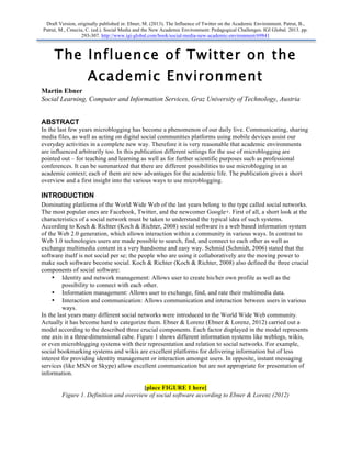 Draft Version, originally published in: Ebner, M. (2013). The Influence of Twitter on the Academic Environment. Patrut, B.,
Patrut, M., Cmeciu, C. (ed.). Social Media and the New Academic Environment: Pedagogical Challenges. IGI Global. 2013. pp.
                  293-307. http://www.igi-global.com/book/social-media-new-academic-environment/69841



     The Influence of Twitter on the
                    Academic Environment
Martin Ebner
Social Learning, Computer and Information Services, Graz University of Technology, Austria


ABSTRACT
In the last few years microblogging has become a phenomenon of our daily live. Communicating, sharing
media files, as well as acting on digital social communities platforms using mobile devices assist our
everyday activities in a complete new way. Therefore it is very reasonable that academic environments
are influenced arbitrarily too. In this publication different settings for the use of microblogging are
pointed out – for teaching and learning as well as for further scientific purposes such as professional
conferences. It can be summarized that there are different possibilities to use microblogging in an
academic context; each of them are new advantages for the academic life. The publication gives a short
overview and a first insight into the various ways to use microblogging.

INTRODUCTION
Dominating platforms of the World Wide Web of the last years belong to the type called social networks.
The most popular ones are Facebook, Twitter, and the newcomer Google+. First of all, a short look at the
characteristics of a social network must be taken to understand the typical idea of such systems.
According to Koch & Richter (Koch & Richter, 2008) social software is a web based information system
of the Web 2.0 generation, which allows interaction within a community in various ways. In contrast to
Web 1.0 technologies users are made possible to search, find, and connect to each other as well as
exchange multimedia content in a very handsome and easy way. Schmid (Schmidt, 2006) stated that the
software itself is not social per se; the people who are using it collaboratively are the moving power to
make such software become social. Koch & Richter (Koch & Richter, 2008) also defined the three crucial
components of social software:
     • Identity and network management: Allows user to create his/her own profile as well as the
         possibility to connect with each other.
     • Information management: Allows user to exchange, find, and rate their multimedia data.
     • Interaction and communication: Allows communication and interaction between users in various
         ways.
In the last years many different social networks were introduced to the World Wide Web community.
Actually it has become hard to categorize them. Ebner & Lorenz (Ebner & Lorenz, 2012) carried out a
model according to the described three crucial components. Each factor displayed in the model represents
one axis in a three-dimensional cube. Figure 1 shows different information systems like weblogs, wikis,
or even microblogging systems with their representation and relation to social networks. For example,
social bookmarking systems and wikis are excellent platforms for delivering information but of less
interest for providing identity management or interaction amongst users. In opposite, instant messaging
services (like MSN or Skype) allow excellent communication but are not appropriate for presentation of
information.

                                        [place FIGURE 1 here]
        Figure 1. Definition and overview of social software according to Ebner & Lorenz (2012)
 