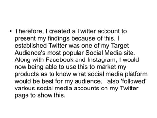 ● Therefore, I created a Twitter account to
present my findings because of this. I
established Twitter was one of my Target
Audience's most popular Social Media site.
Along with Facebook and Instagram, I would
now being able to use this to market my
products as to know what social media platform
would be best for my audience. I also 'followed'
various social media accounts on my Twitter
page to show this.
 