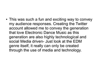 ● This was such a fun and exciting way to convey
my audience responses. Creating the Twitter
account allowed me to convey the generation
that love Electronic Dance Music as this
generation are also highly technological and
social Media driven- Just look at the EDM
genre itself, it really can only be created
through the use of media and technology.
 