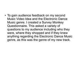 ● To gain audience feedback on my second
Music Video Idea and the Electronic Dance
Music genre. I created a Survey Monkey
Questionnaire. This asked a variety of
questions to my audience including who they
were, where they shopped and if they knew
anything regarding the Electronic Dance Music
genre, as this was the genre of my new track.
 
