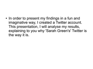 ● In order to present my findings in a fun and
imaginative way, I created a Twitter account.
This presentation, I will analyse my results,
explaining to you why 'Sarah Green's' Twitter is
the way it is.
 