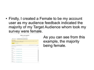 ● Firstly, I created a Female to be my account
user as my audience feedback indicated the
majority of my Target Audience whom took my
survey were female.
As you can see from this
example, the majority
being female.
 