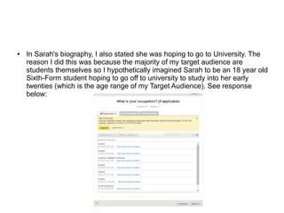 ● In Sarah's biography, I also stated she was hoping to go to University. The
reason I did this was because the majority of my target audience are
students themselves so I hypothetically imagined Sarah to be an 18 year old
Sixth-Form student hoping to go off to university to study into her early
twenties (which is the age range of my Target Audience). See response
below:
 