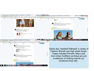 Sarah also 'tweeted'/'followed' a variety of
Fashion Brands and high street shops.
These included Primark; New Look
And Urban Outfitters as these are just
A selection of clothing brands my
Audience shop with.
 