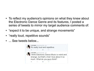 ● To reflect my audience's opinions on what they knew about
the Electronic Dance Genre and its features, I posted a
series of tweets to mirror my target audience comments of:
● “expect it to be unique, and strange movements”
● “really loud, repetitive sounds”
● ... See tweets below...
 