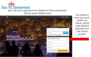 Let’s set up a account on Twitter on the computer!
Go to www.Twitter.com

Twitter Lists are an easy way to organize
and categorize who you follow into
meaningful groups, and discover new
people to connect with.

To create a
new account,
enter you
name, email
and desired
password on
the home
screen

 