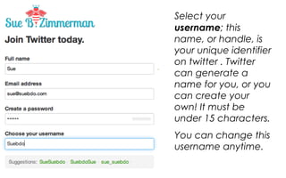Select your username;
this name, or handle, is
your unique identifier on
twitter . Twitter can
generate a name for
you, or you can create
your own! It must be
under 15 characters.
You can change this
username anytime.

 