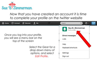 Now that you have created an account it is time
to complete your profile on the twitter website

Once you log into your profile,
you will see a menu bar on the
top of the screen
Select the Gear for a
drop down menu of
options, and select
Edit Profile.

 