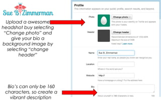 Upload a awesome
headshot by selecting
“Change photo” and
give your bio a
background image by
selecting “change
header”

Bio’s can only be 160
characters, so create a
vibrant description

 