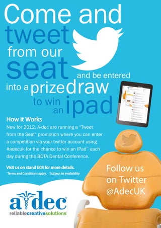 Come and
    tweet
    from our
    seatdraw
     prize
    into a
                                                              and be entered




    How it Works
                         to win
                                            an       ipad
    New for 2012, A-dec are running a “Tweet
    from the Seat” promotion where you can enter
    a competition via your twitter account using
    #adecuk for the chance to win an IPad each
                                                                    ‡†




K   day during the BDTA Dental Conference.

    Visit us on stand E03 for more details.
    †
        Terms and Conditions apply.   ‡
                                          Subject to availability
                                                                         Follow us
                                                                         on Twitter
                                                                         @AdecUK
 