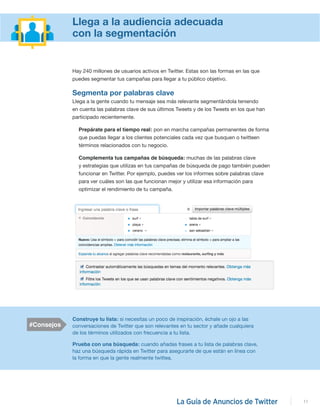11
Hay 240 millones de usuarios activos en Twitter. Estas son las formas en las que
puedes segmentar tus campañas para llegar a tu público objetivo.
Segmenta por palabras clave
Llega a la gente cuando tu mensaje sea más relevante segmentándola teniendo
en cuenta las palabras clave de sus últimos Tweets y de los Tweets en los que han
participado recientemente.
	Prepárate para el tiempo real: pon en marcha campañas permanentes de forma
que puedas llegar a los clientes potenciales cada vez que busquen o twitteen
términos relacionados con tu negocio.
	Complementa tus campañas de búsqueda: muchas de las palabras clave
y estrategias que utilizas en tus campañas de búsqueda de pago también pueden
funcionar en Twitter. Por ejemplo, puedes ver los informes sobre palabras clave
para ver cuáles son las que funcionan mejor y utilizar esa información para
optimizar el rendimiento de tu campaña.
#Consejos
Construye tu lista: si necesitas un poco de inspiración, échale un ojo a las
conversaciones de Twitter que son relevantes en tu sector y añade cualquiera
de los términos utilizados con frecuencia a tu lista.
Prueba con una búsqueda: cuando añadas frases a tu lista de palabras clave,
haz una búsqueda rápida en Twitter para asegurarte de que están en línea con
la forma en que la gente realmente twittea.
Llega a la audiencia adecuada
con la segmentación
 