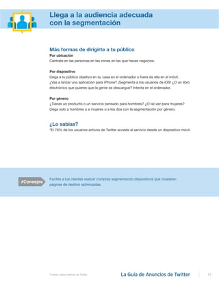 13
Más formas de dirigirte a tu público
Por ubicación
Céntrate en las personas en las zonas en las que haces negocios.
Por dispositivo
Llega a tu público objetivo en su casa en el ordenador o fuera de ella en el móvil.
¿Vas a lanzar una aplicación para iPhone? ¡Segmenta a los usuarios de iOS! ¿O un libro
electrónico que quieres que la gente se descargue? Intenta en el ordenador.
Por género
¿Tienes un producto o un servicio pensado para hombres? ¿O tal vez para mujeres?
Llega solo a hombres o a mujeres o a los dos con la segmentación por género.
¿Lo sabías?
*El 76% de los usuarios activos de Twitter accede al servicio desde un dispositivo móvil.
#Consejos
Facilita a tus clientes realizar compras segmentando dispositivos que muestren
páginas de destino optimizadas.
*Fuente: datos internos de Twitter
Llega a la audiencia adecuada
con la segmentación
 