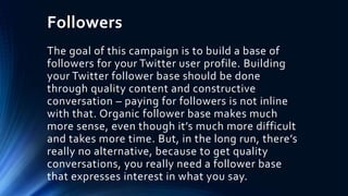 Followers
The goal of this campaign is to build a base of
followers for your Twitter user profile. Building
your Twitter follower base should be done
through quality content and constructive
conversation – paying for followers is not inline
with that. Organic follower base makes much
more sense, even though it’s much more difficult
and takes more time. But, in the long run, there’s
really no alternative, because to get quality
conversations, you really need a follower base
that expresses interest in what you say.
 